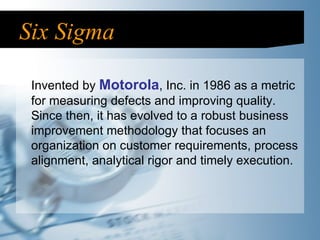 Six Sigma Invented by  Motorola , Inc. in 1986 as a metric for measuring defects and improving quality. Since then, it has evolved to a robust business improvement methodology that focuses an organization on customer requirements, process alignment, analytical rigor and timely execution.  