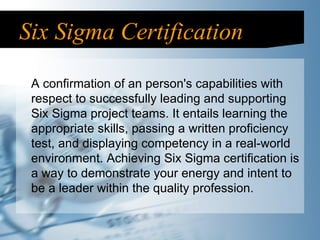Six Sigma Certification A confirmation of an person's capabilities with respect to successfully leading and supporting Six Sigma project teams. It entails learning the appropriate skills, passing a written proficiency test, and displaying competency in a real-world environment. Achieving Six Sigma certification is a way to demonstrate your energy and intent to be a leader within the quality profession. 
