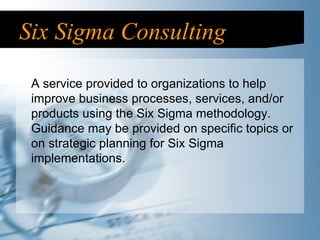 Six Sigma Consulting A service provided to organizations to help improve business processes, services, and/or products using the Six Sigma methodology. Guidance may be provided on specific topics or on strategic planning for Six Sigma implementations. 