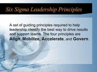 Six Sigma Leadership Principles A set of guiding principles required to help leadership identify the best way to drive results and support teams. The four principles are  Align ,  Mobilize, Accelerate , and  Govern . 