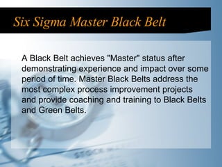 Six Sigma Master Black Belt A Black Belt achieves "Master" status after demonstrating experience and impact over some period of time. Master Black Belts address the most complex process improvement projects and provide coaching and training to Black Belts and Green Belts. 