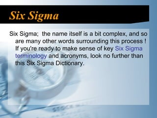 Six Sigma Six Sigma;  the name itself is a bit complex, and so are many other words surrounding this process ! If you're ready to make sense of key  Six Sigma   terminology  and acronyms, look no further than this Six Sigma Dictionary. 