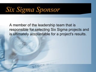 Six Sigma Sponsor A member of the leadership team that is responsible for selecting Six Sigma projects and is ultimately accountable for a project's results. 