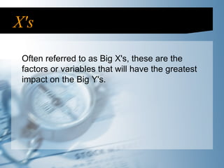 X's Often referred to as Big X's, these are the factors or variables that will have the greatest impact on the Big Y's. 