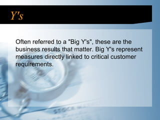 Y's Often referred to a "Big Y's", these are the business results that matter. Big Y's represent measures directly linked to critical customer requirements.  