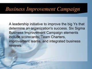 Business Improvement Campaign A leadership initiative to improve the big Ys that determine an organization's success. Six Sigma Business Improvement Campaign elements include scorecards, Team Charters, improvement teams, and integrated business reviews. 