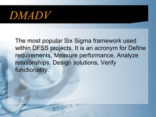 DMADV The most popular Six Sigma framework used within DFSS projects. It is an acronym for Define requirements, Measure performance, Analyze relationships, Design solutions, Verify functionality. 
