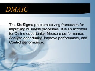 DMAIC The Six Sigma problem-solving framework for improving business processes. It is an acronym for Define opportunity, Measure performance, Analyze opportunity, Improve performance, and Control performance. 