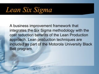Lean Six Sigma A business improvement framework that integrates the Six Sigma methodology with the cost reduction benefits of the Lean Production approach. Lean production techniques are included as part of the Motorola University Black Belt program.  