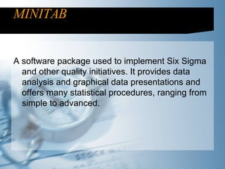MINITAB A software package used to implement Six Sigma and other quality initiatives. It provides data analysis and graphical data presentations and offers many statistical procedures, ranging from simple to advanced.  