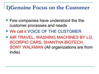 1)Genuine Focus on the Customer Few companies have understood the the customer processes and needs  We call it  VOICE OF THE CUSTOMER   AIR TRAVEL, WASHING MACHINES BY LG, SCORPIO CARS, SHANTHA BIOTECH, SONY WALKMAN  (All organizations are from India) 