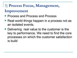 3)  Process Focus, Management, Improvement   Process and Process and Process Real world things happen in a process not as an isolated events. Delivering  real value to the customer is the key to performance. We need to find the core processes on which the customer satisfaction is build 