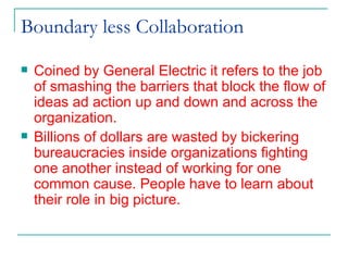 Boundary less Collaboration  Coined by General Electric it refers to the job of smashing the barriers that block the flow of ideas ad action up and down and across the organization.  Billions of dollars are wasted by bickering bureaucracies inside organizations fighting one another instead of working for one common cause. People have to learn about their role in big picture. 