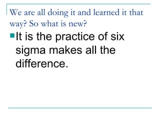 We are all doing it and learned it that way? So what is new? It is the practice of six sigma makes all the difference. 