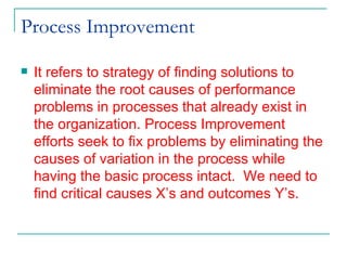 Process Improvement It refers to strategy of finding solutions to eliminate the root causes of performance problems in processes that already exist in the organization. Process Improvement efforts seek to fix problems by eliminating the causes of variation in the process while having the basic process intact.  We need to find critical causes X’s and outcomes Y’s. 