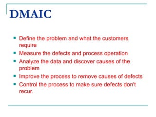 DMAIC Define the problem and what the customers require Measure the defects and process operation  Analyze the data and discover causes of the problem Improve the process to remove causes of defects Control the process to make sure defects don't recur. 