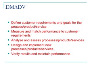 DMADV Define customer requirements and goals for the process/product/service Measure and match performance to customer requirements Analyze and assess processes/products/services Design and implement new processes/products/services Verify results and maintain performance 
