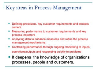 Key areas in Process Management  Defining processes, key customer requirements and process owners Measuring performance to customer requirements and key process indicators Analyzing data to enhance measures and refine the process management mechanisms. Controlling performance through ongoing monitoring of inputs operations/outputs and responding quickly to problems   It deepens  the knowledge of organizations processes, people and customers.  