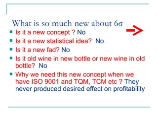   What is so much new about 6σ   Is it a new concept ?  No Is it a new statistical idea?  No   Is it a new fad?  No   Is it old wine in new bottle or new wine in old bottle?  No   Why we need this new concept when we have ISO 9001 and TQM, TCM etc ?  They never produced desired effect on profitability  