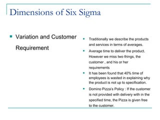 Dimensions of Six Sigma Variation and Customer Requirement Traditionally we describe the products and services in terms of averages. Average time to deliver the product. However we miss two things, the customer , and his or her  requirements It has been found that 40% time of employees is wasted in explaining why the product is not up to specification. Domino Pizza’s Policy : If the customer is not provided with delivery with in the specified time, the Pizza is given free to the customer.  