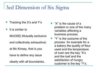 3ed Dimension of Six Sigma  Tracking the X’s and Y’s It is similar to MUCEE( Mutually exclusive and collectively exhaustive) at Mc Kinsey, that is you have to define any issue clearly with all boundaries.  “ X” is the cause of a problem or one of the many variables affecting a business process. “ Y” is the outcome of the process  for example for a  a bakery the quality of flour used and the temperature of oven are the key “X’s and the loaf and the satisfaction of hungry customer is the key “Y’s. 