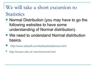 We will take a short excursion to Statistics  Normal Distribution (you may have to go the following websites to have some understanding of Normal distribution). We need to understand Normal distribution basics.  http://www.statsoft.com/textbook/stathome.html http://huizen.dds.nl/~berrie/normal.html       