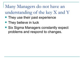 Many Managers do not have an understanding of the key X and Y They use their past experience They believe in luck Six Sigma Managers constantly expect problems and respond to changes. 
