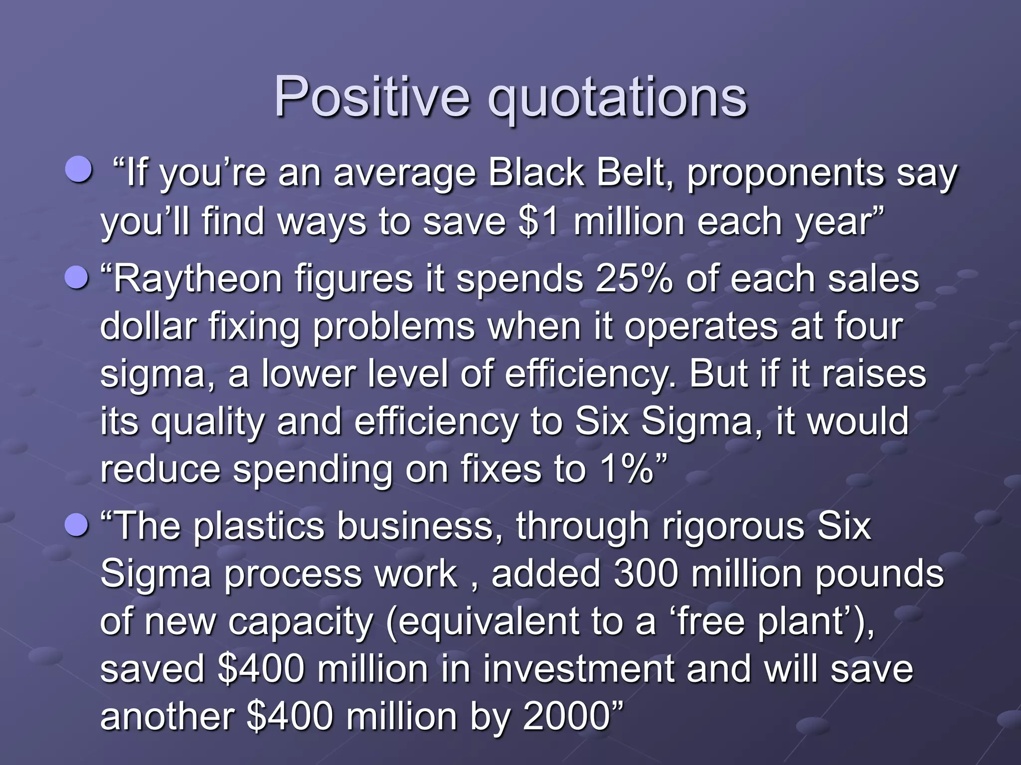 Positive quotations
 “If you’re an average Black Belt, proponents say
you’ll find ways to save $1 million each year”
 “Raytheon figures it spends 25% of each sales
dollar fixing problems when it operates at four
sigma, a lower level of efficiency. But if it raises
its quality and efficiency to Six Sigma, it would
reduce spending on fixes to 1%”
 “The plastics business, through rigorous Six
Sigma process work , added 300 million pounds
of new capacity (equivalent to a ‘free plant’),
saved $400 million in investment and will save
another $400 million by 2000”
 