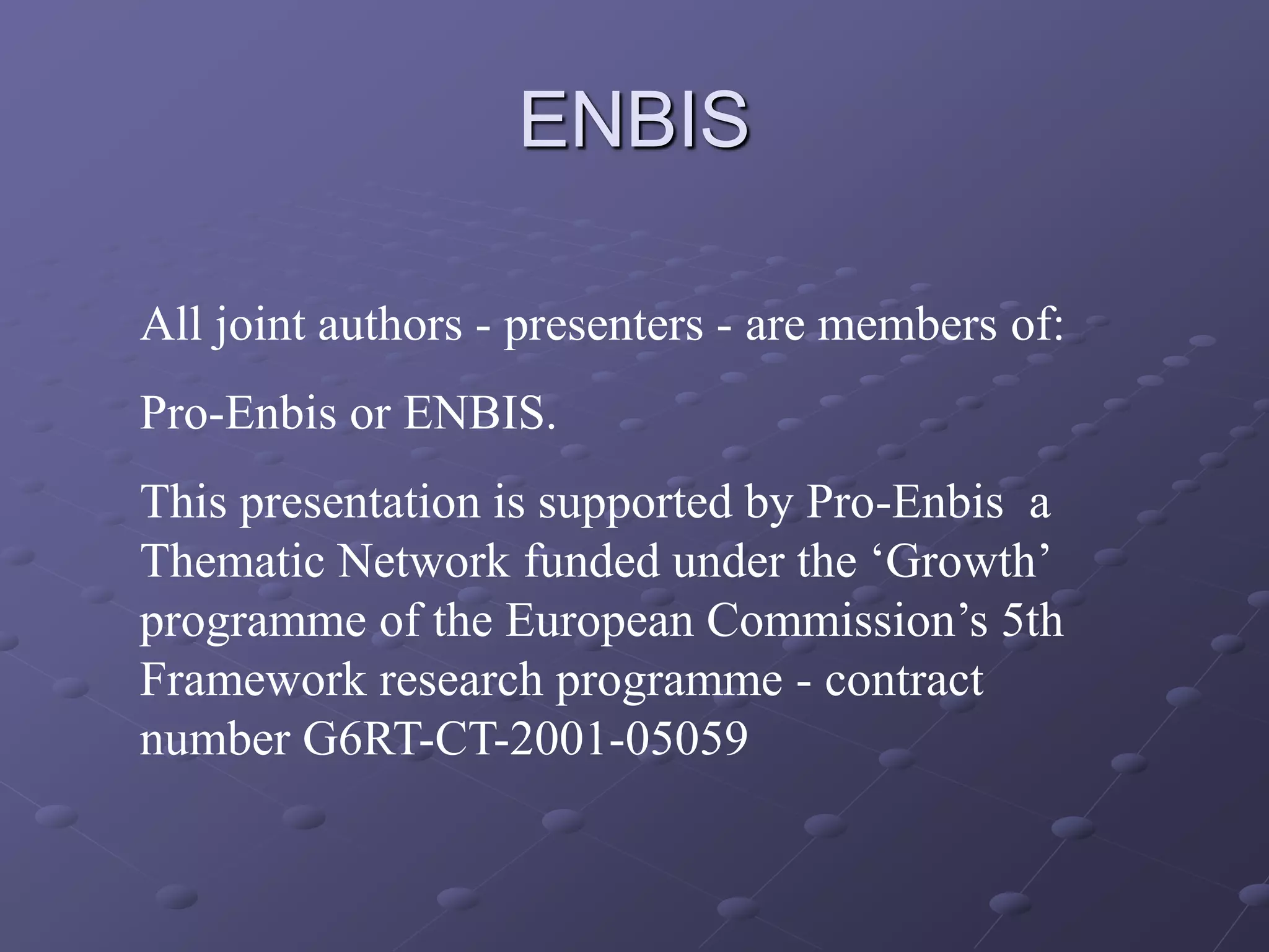 ENBIS
All joint authors - presenters - are members of:
Pro-Enbis or ENBIS.
This presentation is supported by Pro-Enbis a
Thematic Network funded under the ‘Growth’
programme of the European Commission’s 5th
Framework research programme - contract
number G6RT-CT-2001-05059
 