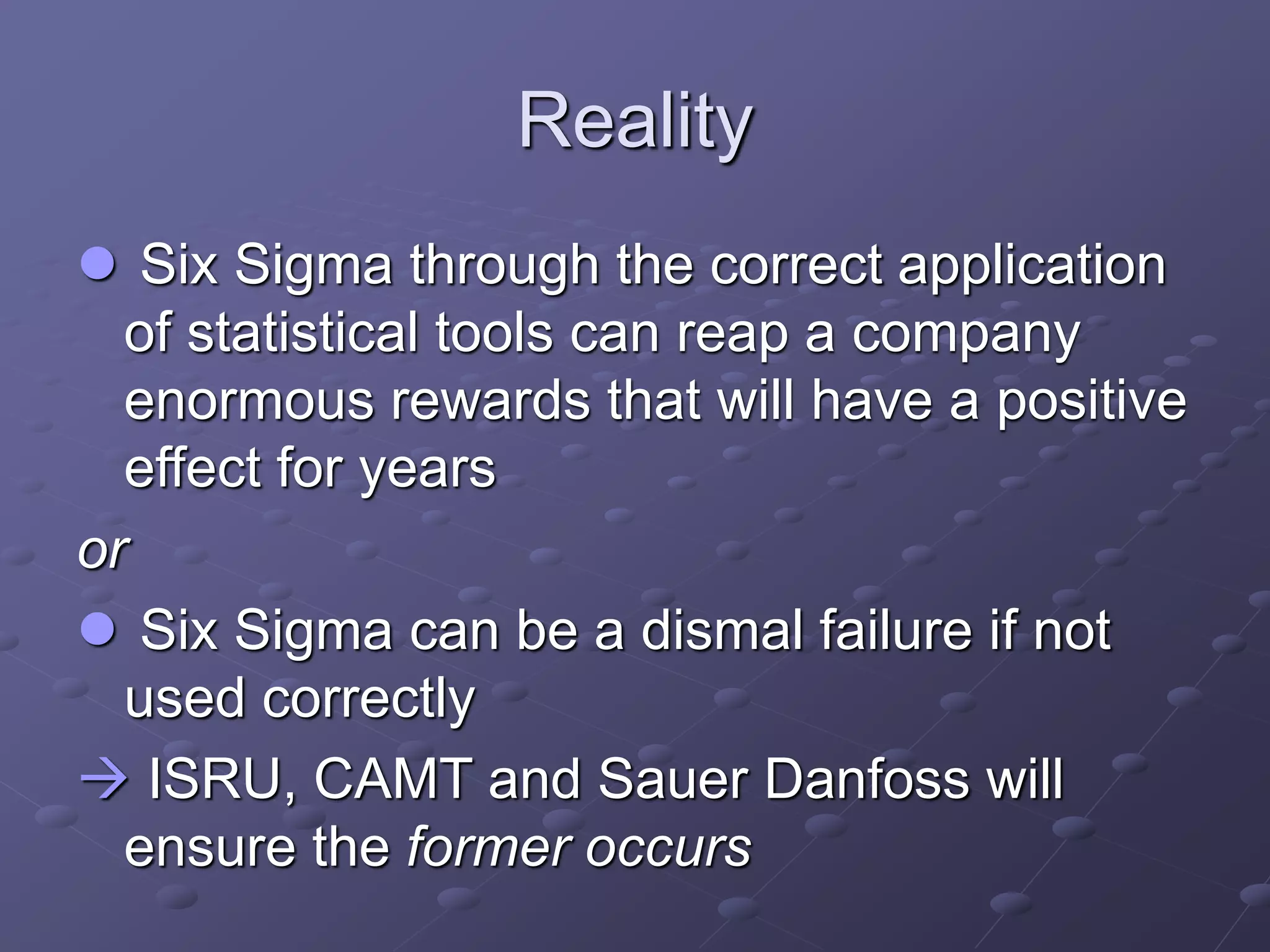 Reality
 Six Sigma through the correct application
of statistical tools can reap a company
enormous rewards that will have a positive
effect for years
or
 Six Sigma can be a dismal failure if not
used correctly
 ISRU, CAMT and Sauer Danfoss will
ensure the former occurs
 