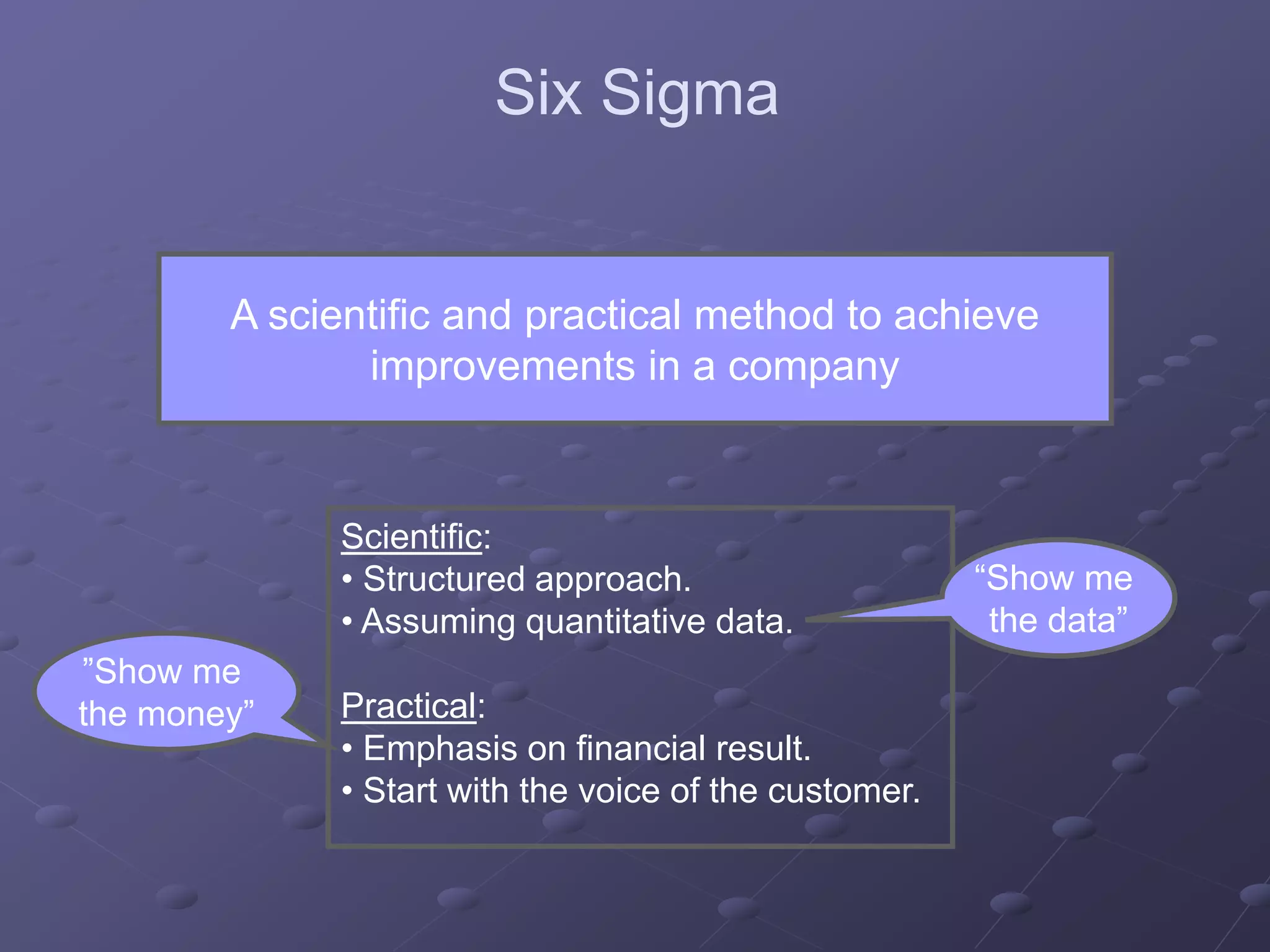 A scientific and practical method to achieve
improvements in a company
Scientific:
• Structured approach.
• Assuming quantitative data.
Practical:
• Emphasis on financial result.
• Start with the voice of the customer.
“Show me
the data”
”Show me
the money”
Six Sigma
 
