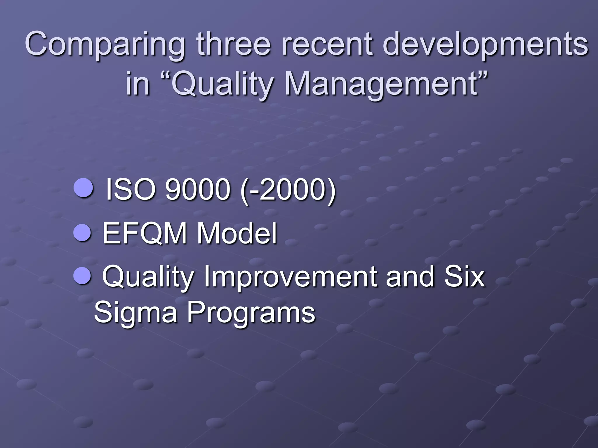 Comparing three recent developments
in “Quality Management”
 ISO 9000 (-2000)
 EFQM Model
 Quality Improvement and Six
Sigma Programs
 