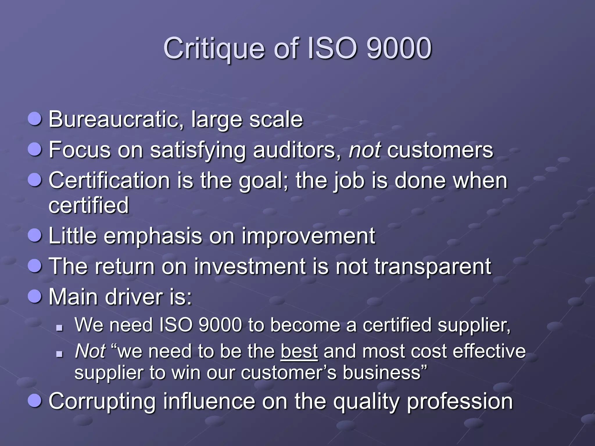 Critique of ISO 9000
 Bureaucratic, large scale
 Focus on satisfying auditors, not customers
 Certification is the goal; the job is done when
certified
 Little emphasis on improvement
 The return on investment is not transparent
 Main driver is:
 We need ISO 9000 to become a certified supplier,
 Not “we need to be the best and most cost effective
supplier to win our customer’s business”
 Corrupting influence on the quality profession
 