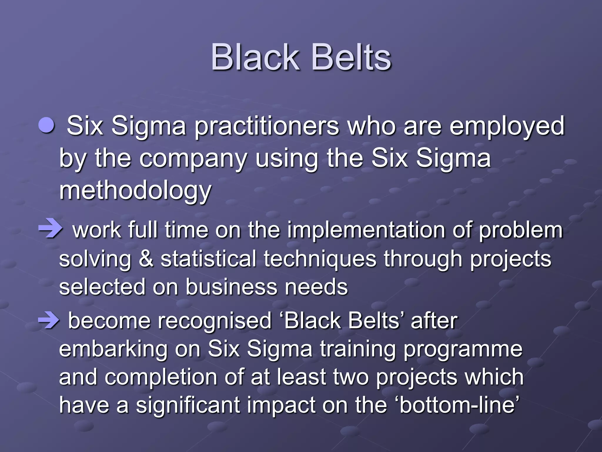 Black Belts
 Six Sigma practitioners who are employed
by the company using the Six Sigma
methodology
 work full time on the implementation of problem
solving & statistical techniques through projects
selected on business needs
 become recognised ‘Black Belts’ after
embarking on Six Sigma training programme
and completion of at least two projects which
have a significant impact on the ‘bottom-line’
 