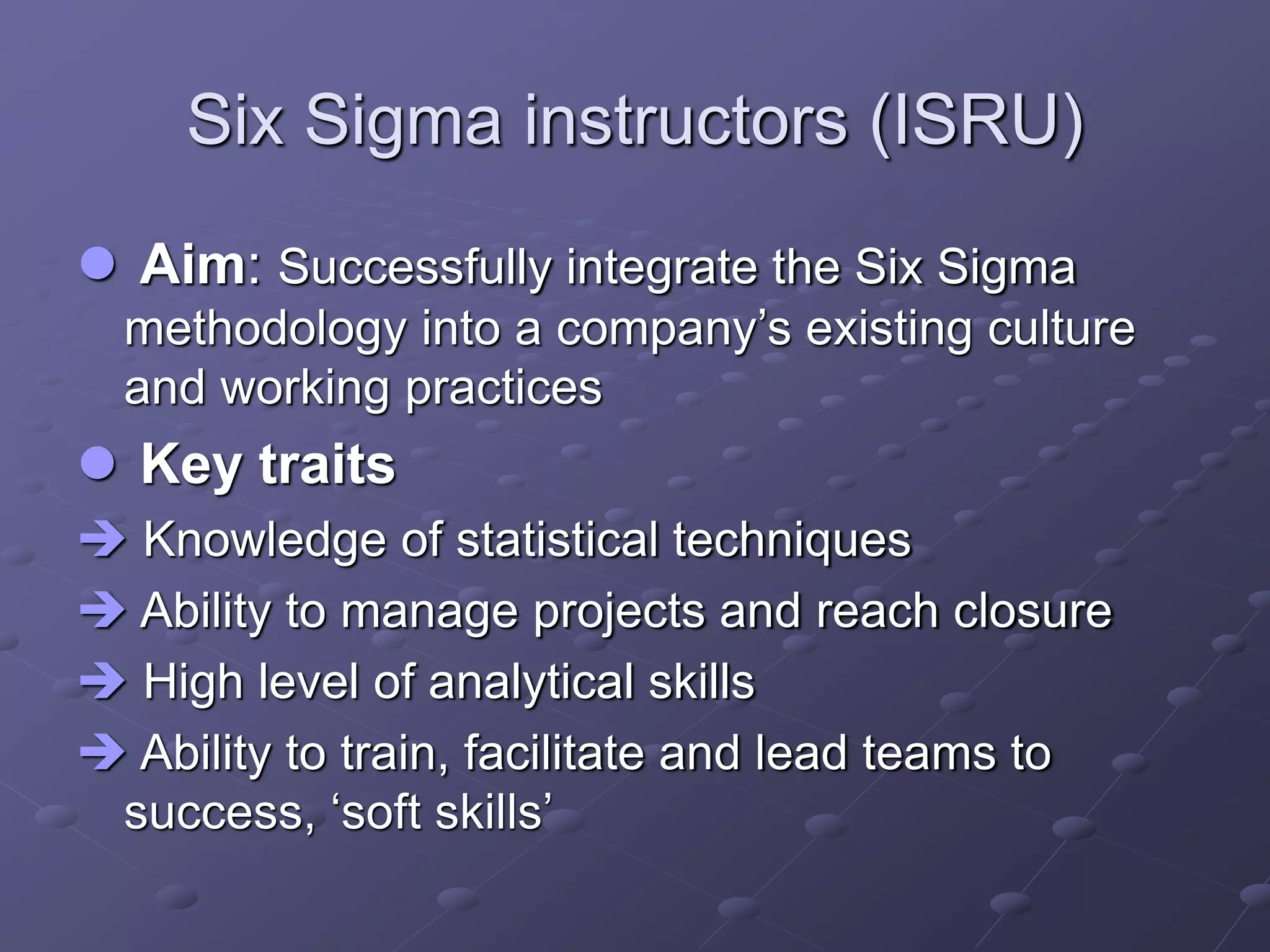 Six Sigma instructors (ISRU)
 Aim: Successfully integrate the Six Sigma
methodology into a company’s existing culture
and working practices
 Key traits
 Knowledge of statistical techniques
 Ability to manage projects and reach closure
 High level of analytical skills
 Ability to train, facilitate and lead teams to
success, ‘soft skills’
 