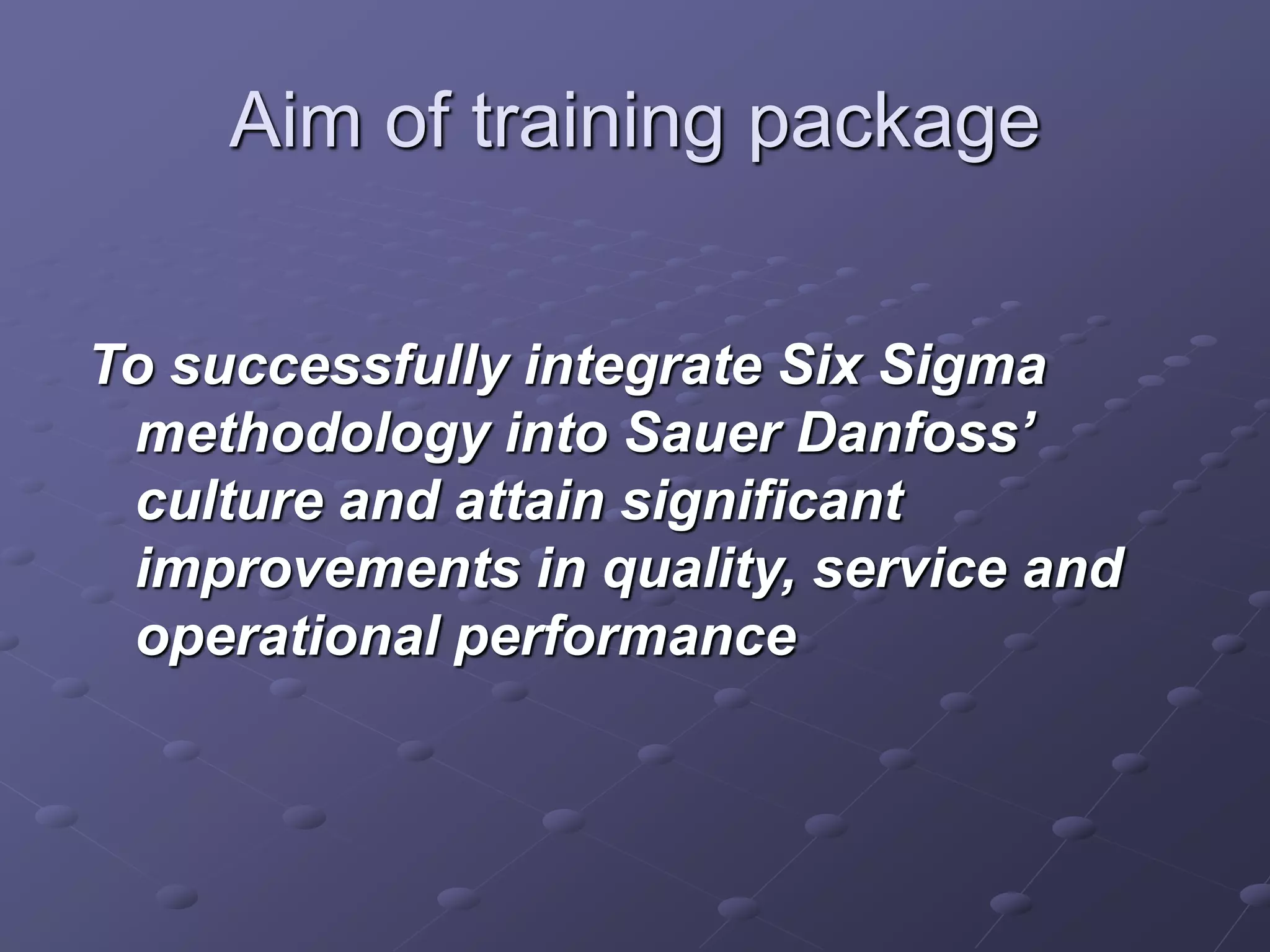 Aim of training package
To successfully integrate Six Sigma
methodology into Sauer Danfoss’
culture and attain significant
improvements in quality, service and
operational performance
 