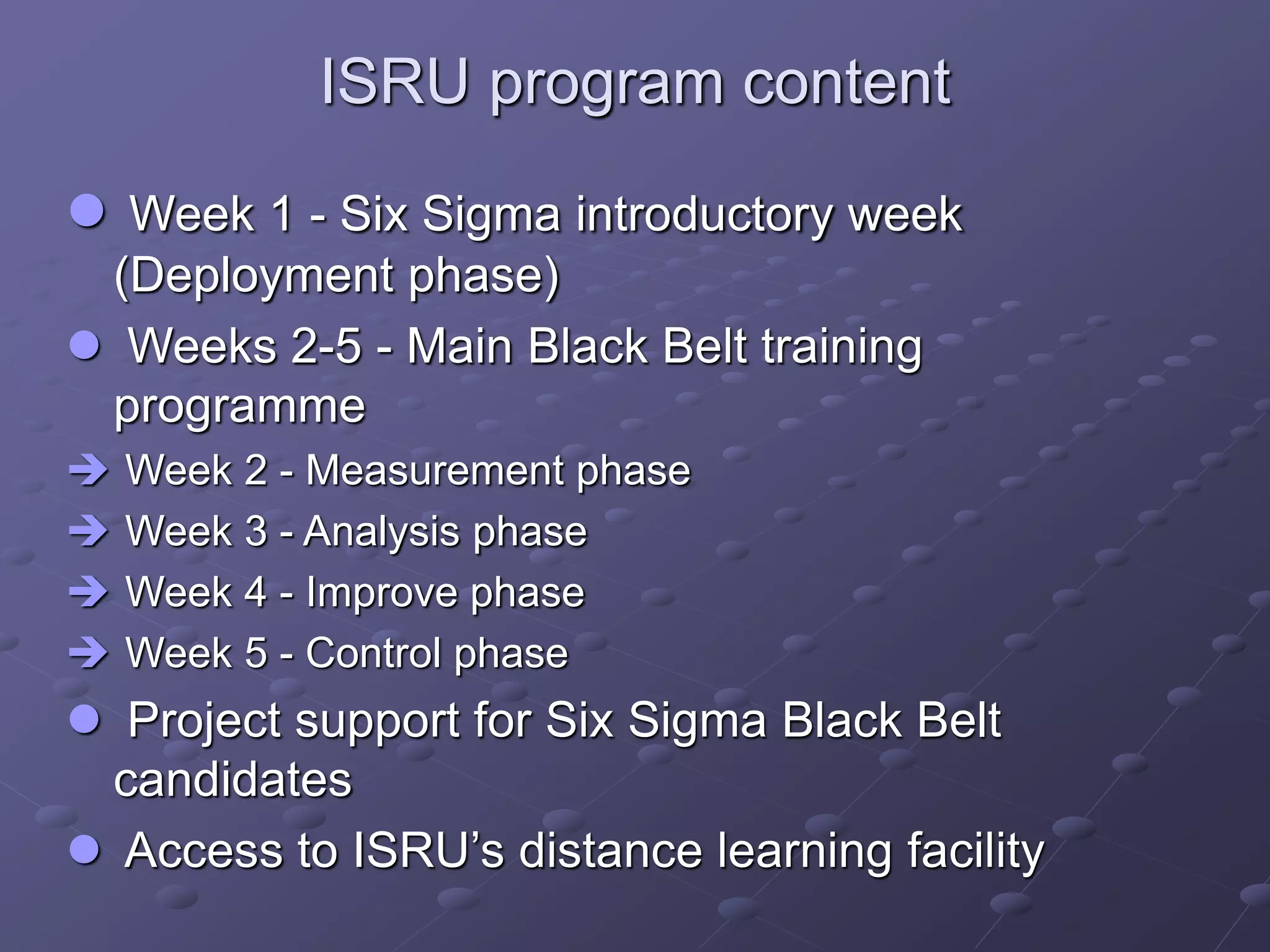 ISRU program content
 Week 1 - Six Sigma introductory week
(Deployment phase)
 Weeks 2-5 - Main Black Belt training
programme
 Week 2 - Measurement phase
 Week 3 - Analysis phase
 Week 4 - Improve phase
 Week 5 - Control phase
 Project support for Six Sigma Black Belt
candidates
 Access to ISRU’s distance learning facility
 