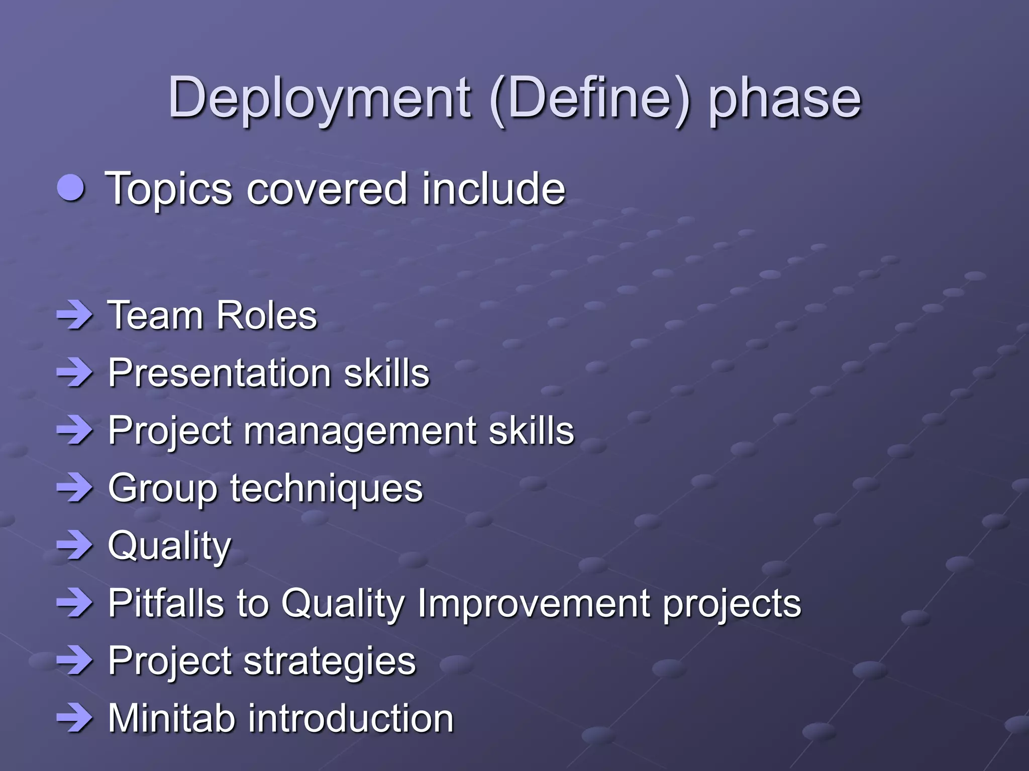 Deployment (Define) phase
 Topics covered include
 Team Roles
 Presentation skills
 Project management skills
 Group techniques
 Quality
 Pitfalls to Quality Improvement projects
 Project strategies
 Minitab introduction
 