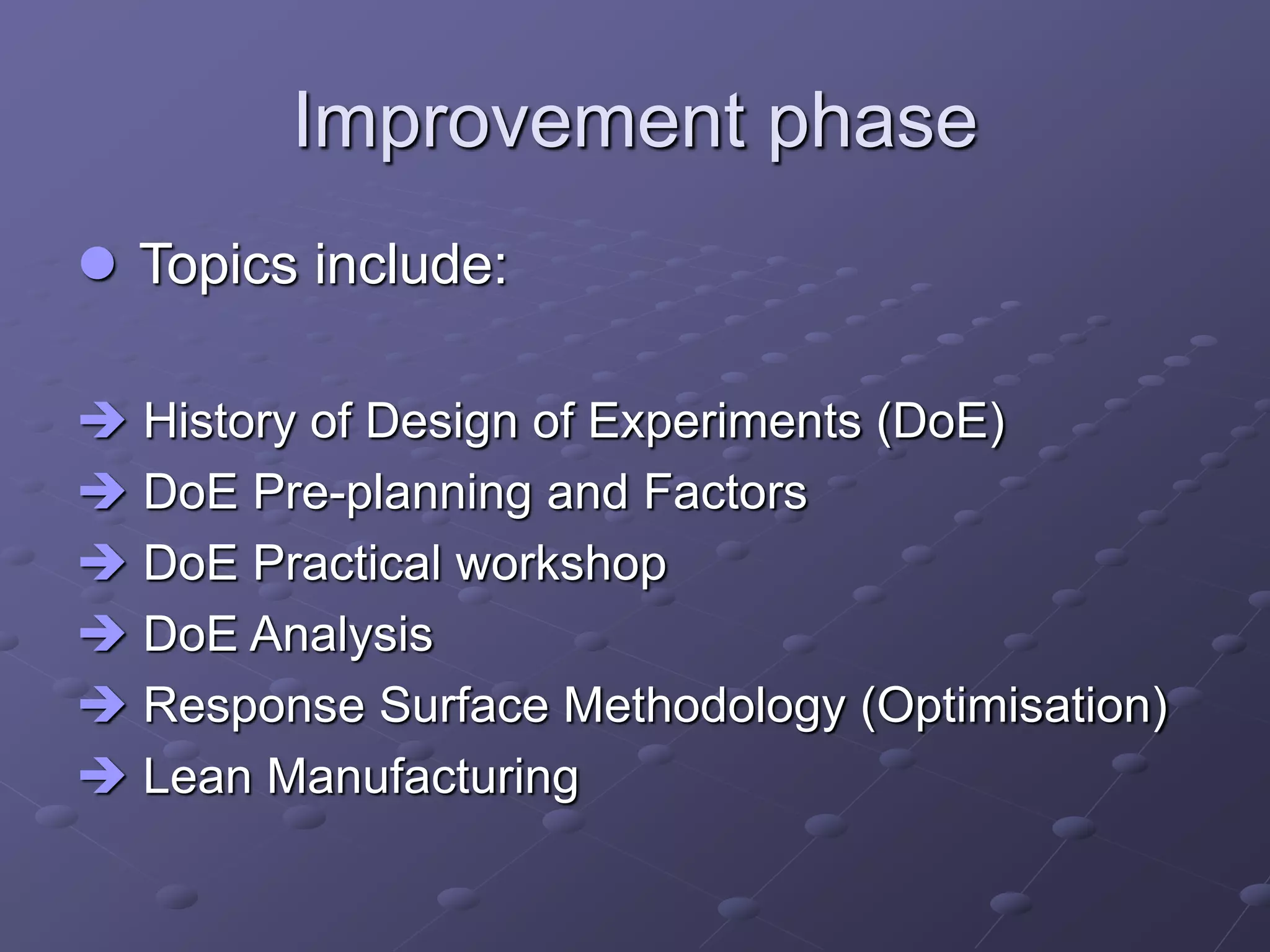 Improvement phase
 Topics include:
 History of Design of Experiments (DoE)
 DoE Pre-planning and Factors
 DoE Practical workshop
 DoE Analysis
 Response Surface Methodology (Optimisation)
 Lean Manufacturing
 