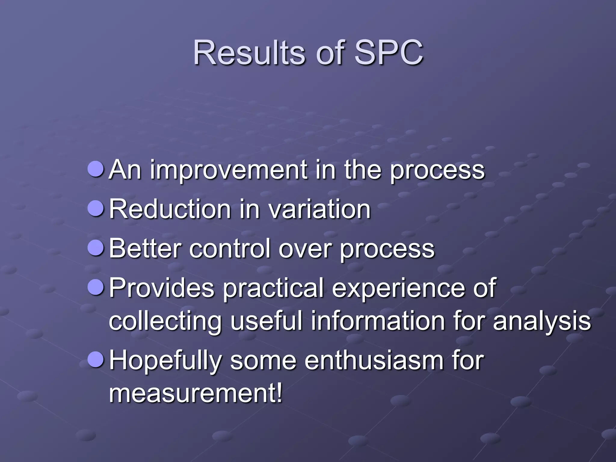Results of SPC
An improvement in the process
Reduction in variation
Better control over process
Provides practical experience of
collecting useful information for analysis
Hopefully some enthusiasm for
measurement!
 