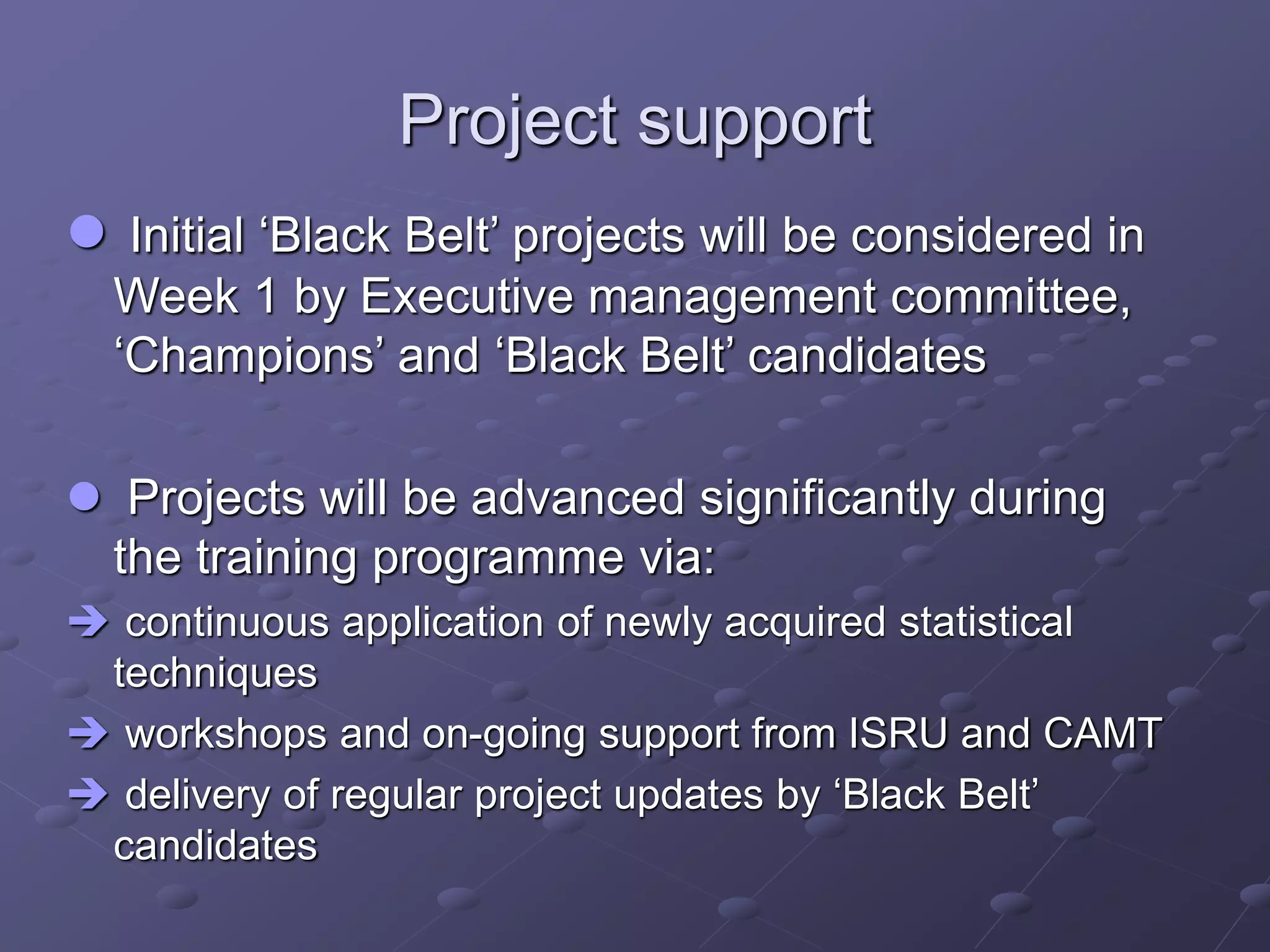 Project support
 Initial ‘Black Belt’ projects will be considered in
Week 1 by Executive management committee,
‘Champions’ and ‘Black Belt’ candidates
 Projects will be advanced significantly during
the training programme via:
 continuous application of newly acquired statistical
techniques
 workshops and on-going support from ISRU and CAMT
 delivery of regular project updates by ‘Black Belt’
candidates
 