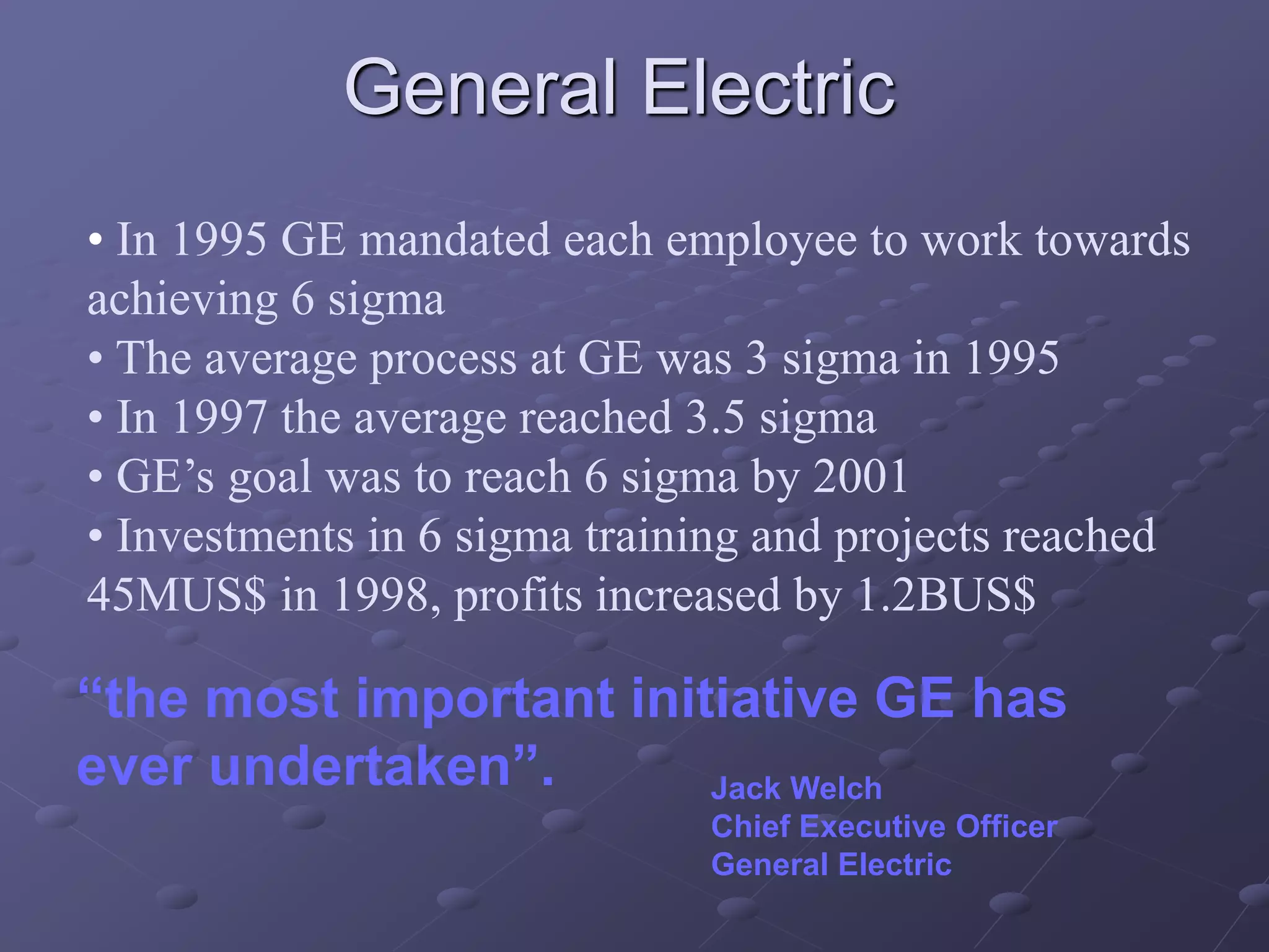 “the most important initiative GE has
ever undertaken”. Jack Welch
Chief Executive Officer
General Electric
• In 1995 GE mandated each employee to work towards
achieving 6 sigma
• The average process at GE was 3 sigma in 1995
• In 1997 the average reached 3.5 sigma
• GE’s goal was to reach 6 sigma by 2001
• Investments in 6 sigma training and projects reached
45MUS$ in 1998, profits increased by 1.2BUS$
General Electric
 