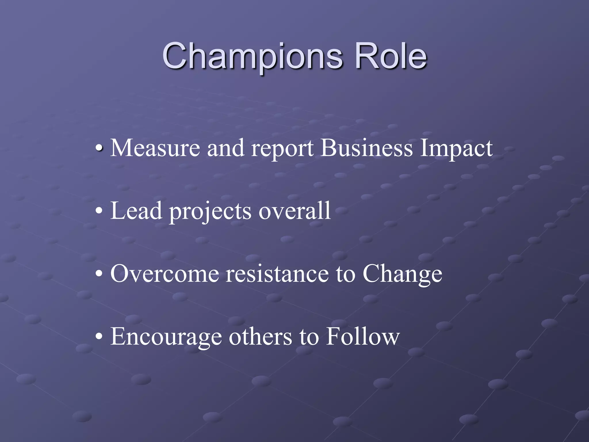 Champions Role
• Measure and report Business Impact
• Lead projects overall
• Overcome resistance to Change
• Encourage others to Follow
 