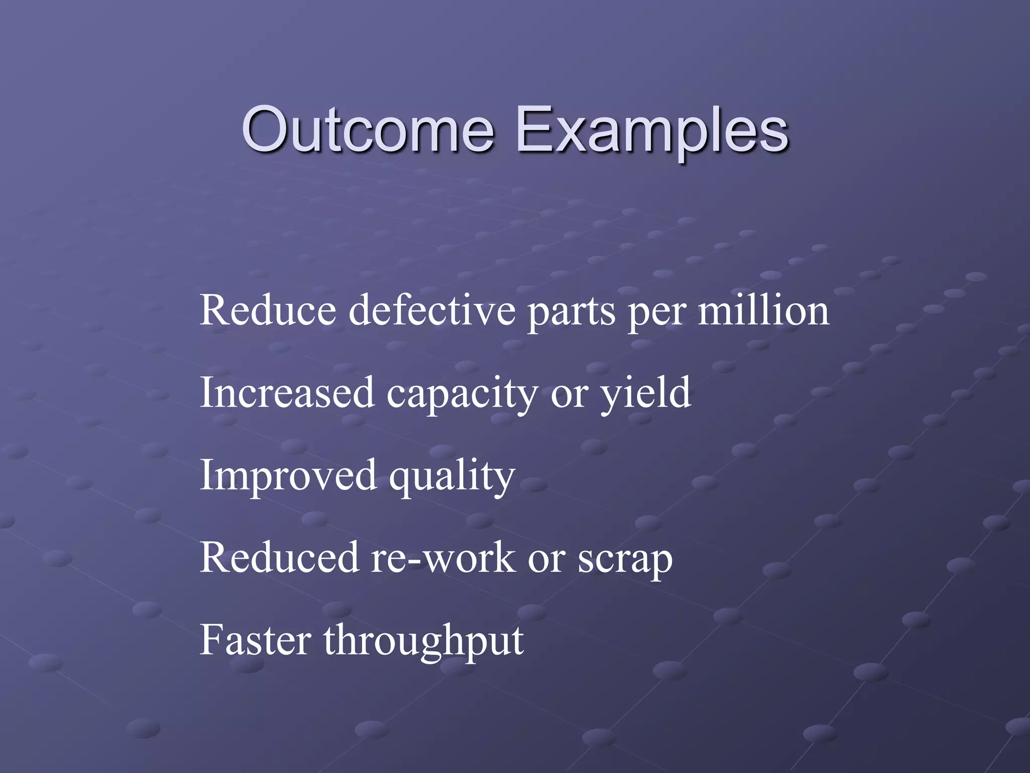 Outcome Examples
Reduce defective parts per million
Increased capacity or yield
Improved quality
Reduced re-work or scrap
Faster throughput
 