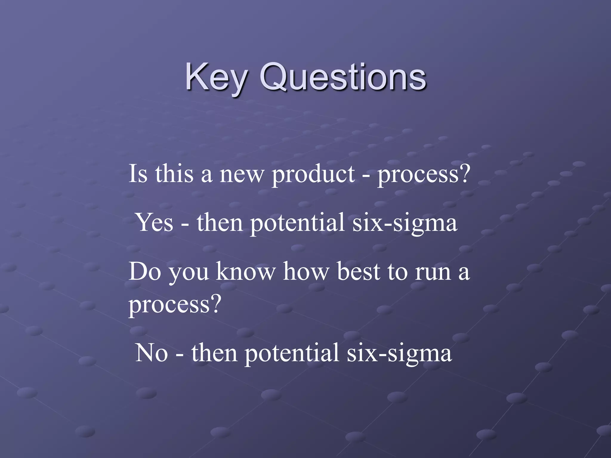 Key Questions
Is this a new product - process?
Yes - then potential six-sigma
Do you know how best to run a
process?
No - then potential six-sigma
 