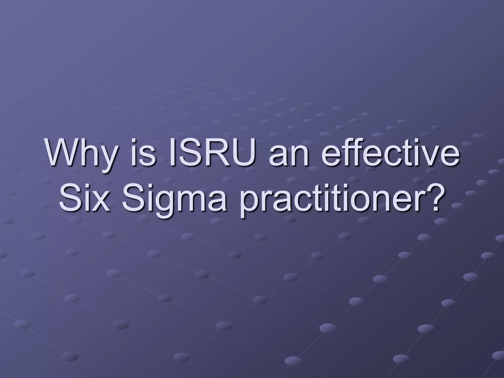 Why is ISRU an effective
Six Sigma practitioner?
 