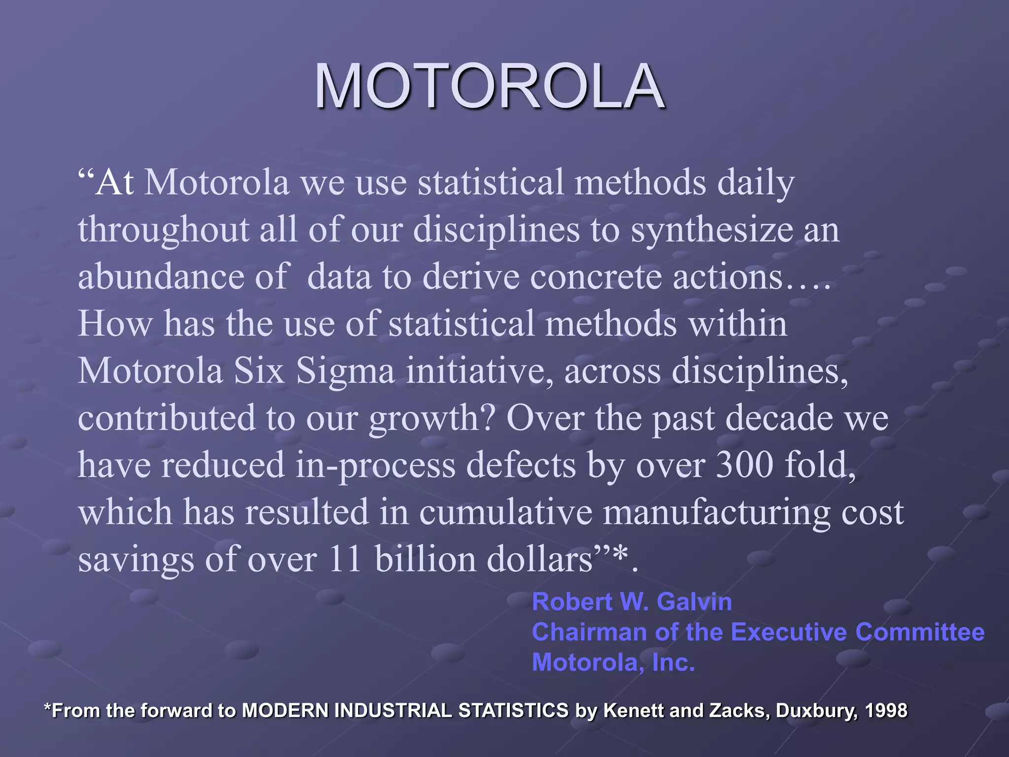 “At Motorola we use statistical methods daily
throughout all of our disciplines to synthesize an
abundance of data to derive concrete actions….
How has the use of statistical methods within
Motorola Six Sigma initiative, across disciplines,
contributed to our growth? Over the past decade we
have reduced in-process defects by over 300 fold,
which has resulted in cumulative manufacturing cost
savings of over 11 billion dollars”*.
Robert W. Galvin
Chairman of the Executive Committee
Motorola, Inc.
MOTOROLA
*From the forward to MODERN INDUSTRIAL STATISTICS by Kenett and Zacks, Duxbury, 1998
 