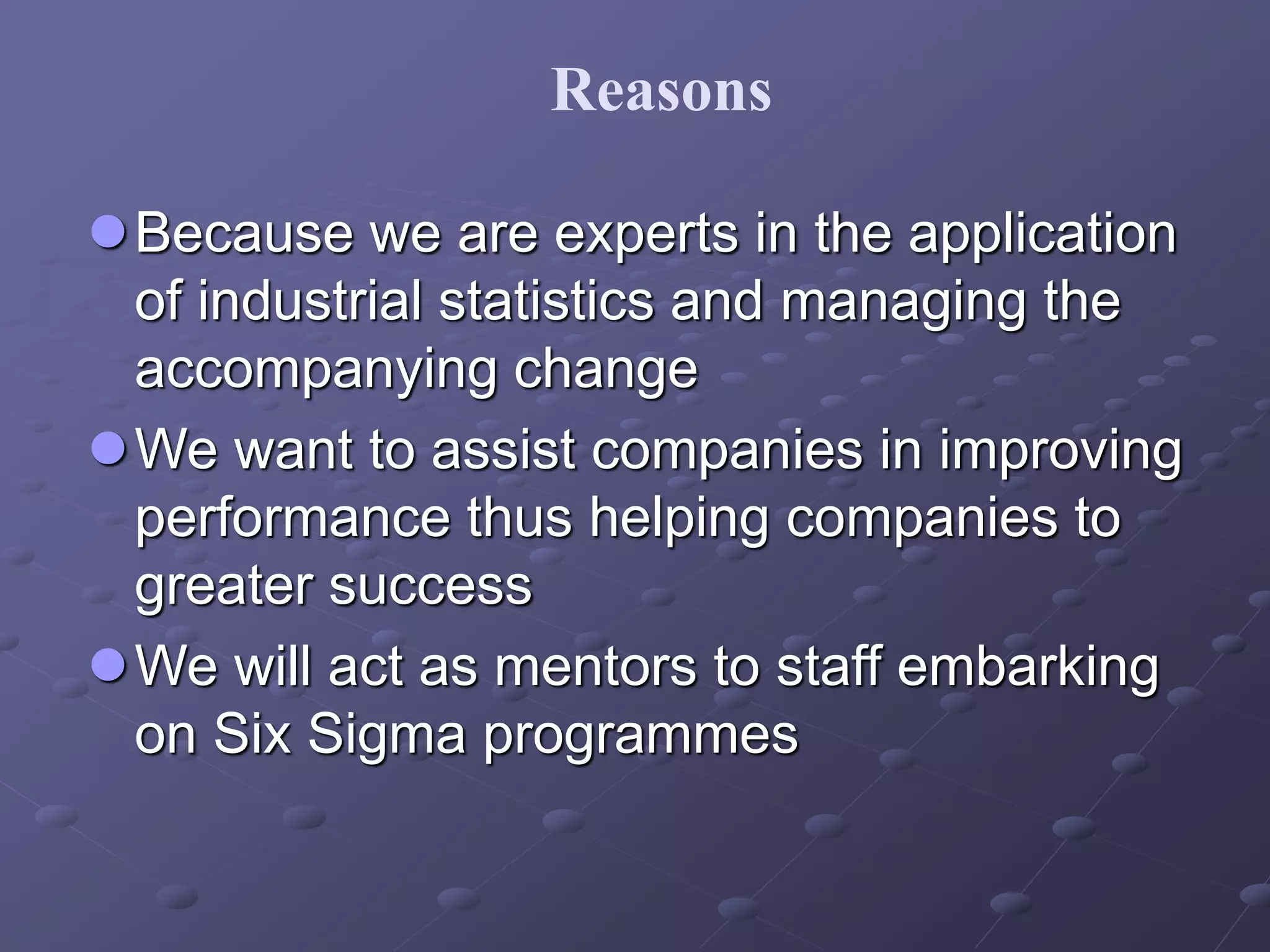 Because we are experts in the application
of industrial statistics and managing the
accompanying change
We want to assist companies in improving
performance thus helping companies to
greater success
We will act as mentors to staff embarking
on Six Sigma programmes
Reasons
 