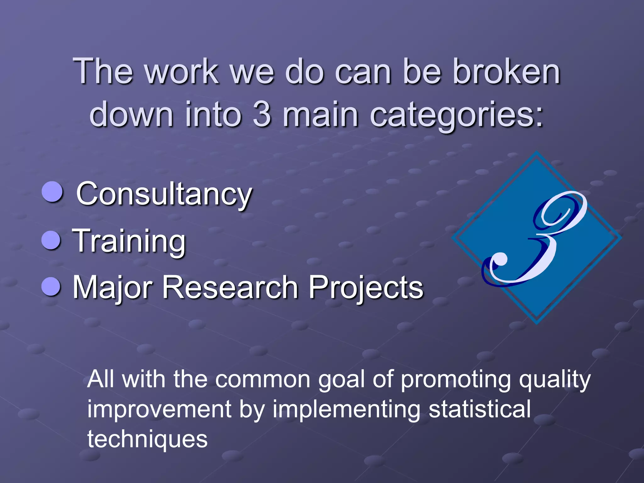 The work we do can be broken
down into 3 main categories:
 Consultancy
 Training
 Major Research Projects
All with the common goal of promoting quality
improvement by implementing statistical
techniques
 