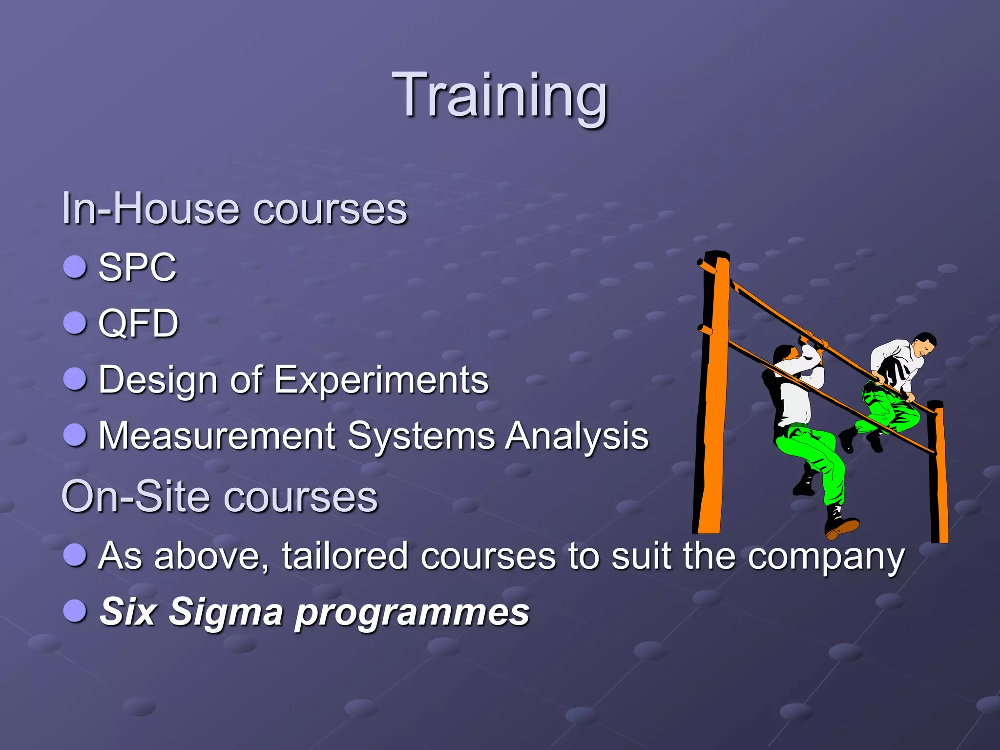 Training
In-House courses
 SPC
 QFD
 Design of Experiments
 Measurement Systems Analysis
On-Site courses
 As above, tailored courses to suit the company
 Six Sigma programmes
 